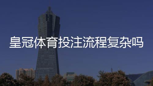 皇冠体育投注流程复杂吗?新手一看就懂的注册、充值与投注全流程