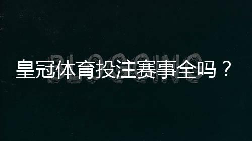 皇冠体育投注赛事全吗？平台覆盖范围、热门赛事与投注玩法全面解析