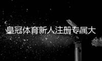 皇冠体育新人注册专属大礼包怎么领取？新手福利内容、领取流程与注意事项一目了然