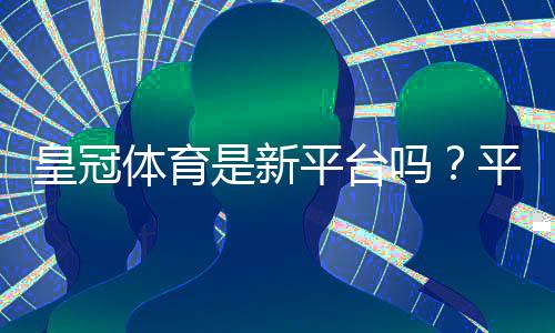 皇冠体育是新平台吗?平台背景、资质与安全性全面评测
