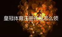 皇冠体育注册礼包怎么领取？新手注册攻略、礼金使用与注意事项详解