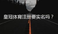 皇冠体育注册要实名吗？实名认证流程、注意事项与隐私安全全解析