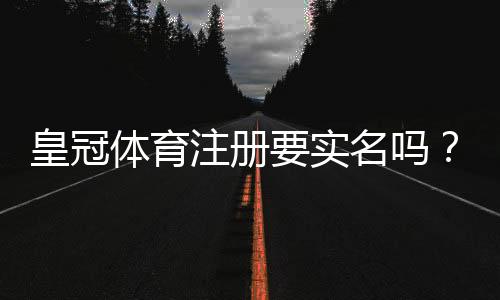 皇冠体育注册要实名吗？实名认证流程、注意事项与隐私安全全解析