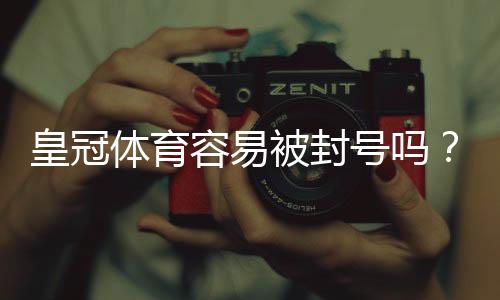 皇冠体育容易被封号吗？官方封号原因、预防技巧与申诉全攻略