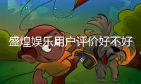 盛煌娱乐用户评价好不好？真实玩家体验分享与深度解析