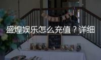 盛煌娱乐怎么充值？详细步骤与到账时间解析