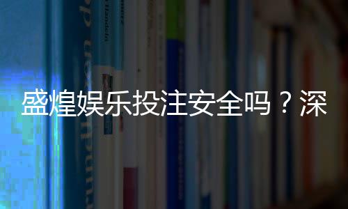 盛煌娱乐投注安全吗？深度解析平台资质与玩家真实体验