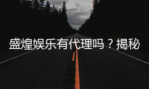 盛煌娱乐有代理吗？揭秘代理加盟条件与流程