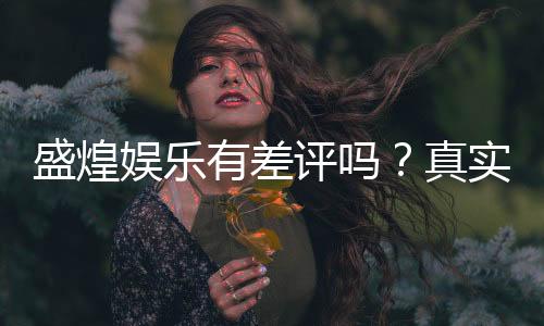 盛煌娱乐有差评吗？真实玩家体验与评价解析