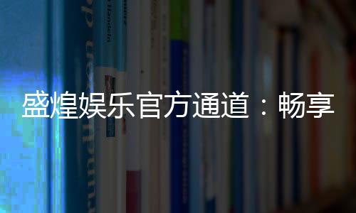 盛煌娱乐官方通道：畅享顶级电子游艺的尊贵体验