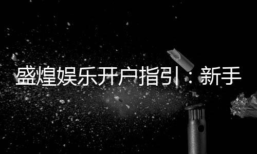 盛煌娱乐开户指引：新手必看的注册流程与优惠详解