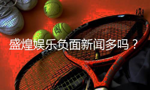 盛煌娱乐负面新闻多吗？深度解析其真实性与玩家评价