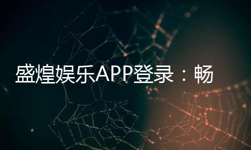 盛煌娱乐APP登录：畅享顶级棋牌电游的尊贵体验