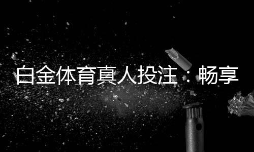 白金体育真人投注：畅享顶级娱乐体验