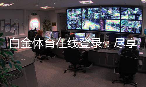 白金体育在线登录：尽享顶级娱乐体验