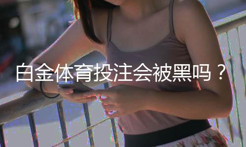 白金体育投注会被黑吗？洞悉投注风险