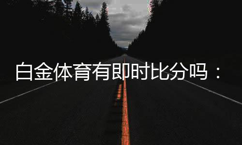 白金体育有即时比分吗:体育投注新体验