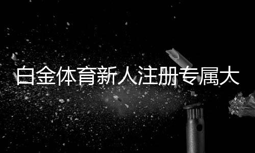 白金体育新人注册专属大礼包:限时优惠抢购