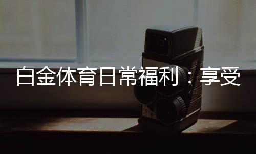 白金体育日常福利：享受独特游戏体验