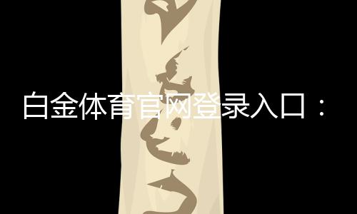 白金体育官网登录入口：畅享尊贵体育娱乐！