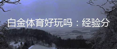 白金体育好玩吗：经验分享