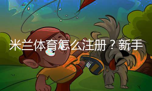 米兰体育怎么注册？新手图文注册步骤与常见问题详解