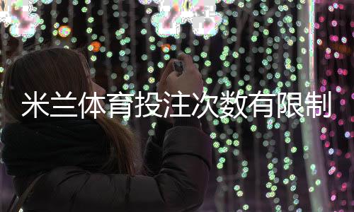 米兰体育投注次数有限制吗?投注次数、频率及限额规则详解
