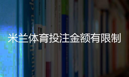 米兰体育投注金额有限制吗？官方投注限额、单注与日累计规则详解