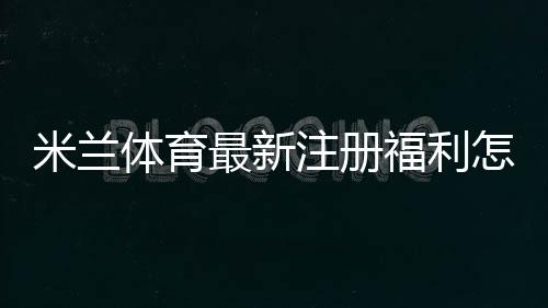 米兰体育最新注册福利怎么领取？新用户礼包内容与领取步骤详解