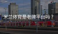 米兰体育是老牌平台吗？平台资质、信誉与安全性全面解析