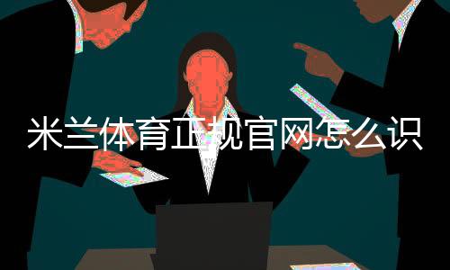 米兰体育正规官网怎么识别？官方入口、注册登录与安全验证详解