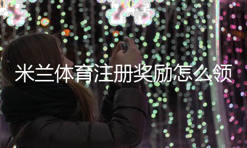 米兰体育注册奖励怎么领取？新手注册步骤、优惠规则与常见注意事项一看就懂