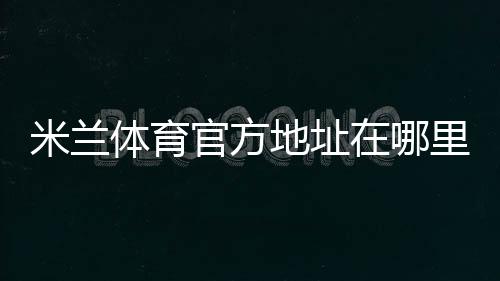 米兰体育官方地址在哪里？最新官方网址、备用入口与访问安全全攻略