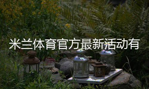 米兰体育官方最新活动有哪些？优惠规则、参与步骤与领取攻略