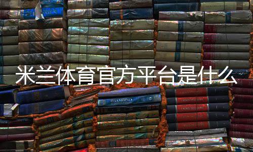 米兰体育官方平台是什么?官网入口、注册充值与玩法全攻略