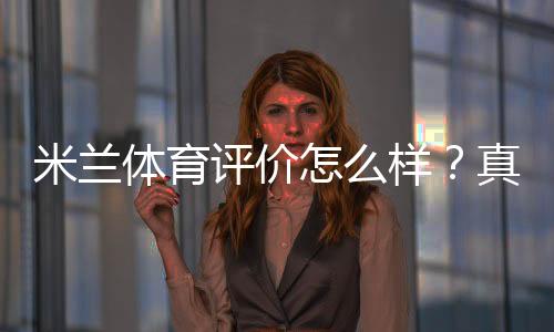 米兰体育评价怎么样?真实用户口碑、教练水平与课程性价比全面解析