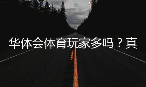 华体会体育玩家多吗？真实用户规模与活跃度全方位解析