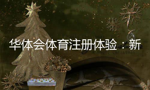 华体会体育注册体验：新手快速注册流程、账号验证与常见问题详解