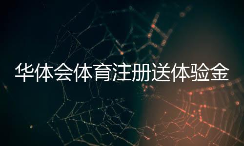华体会体育注册送体验金是真的吗？注册领取流程、使用规则与注意事项