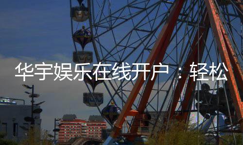 华宇娱乐在线开户：轻松注册畅享顶级棋牌电游盛宴