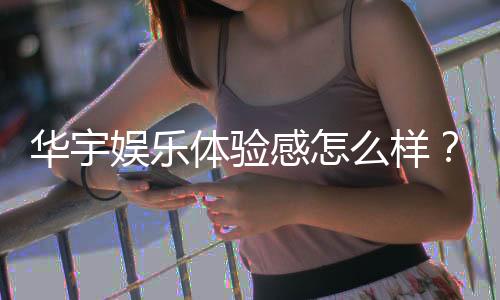 华宇娱乐体验感怎么样？真实玩家分享游戏感受与心得