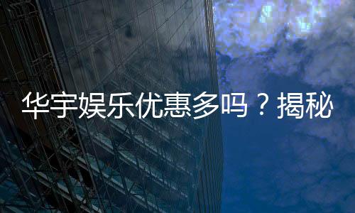华宇娱乐优惠多吗？揭秘最新优惠活动及玩家真实体验
