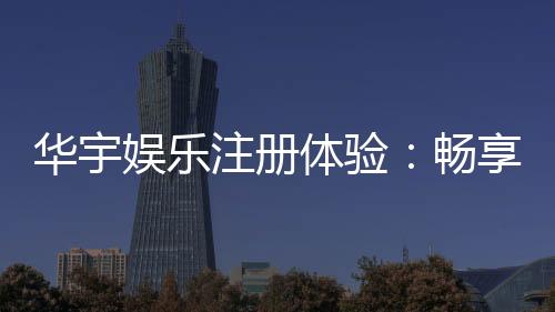 华宇娱乐注册体验：畅享顶级棋牌与电子游艺的尊贵之旅