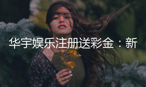 华宇娱乐注册送彩金：新会员专享彩金豪礼大放送