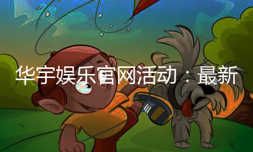 华宇娱乐官网活动：最新优惠与独家福利等你来拿