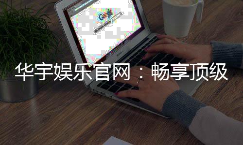 华宇娱乐官网：畅享顶级棋牌电游的尊贵体验