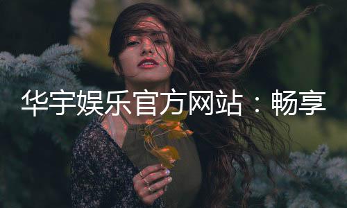华宇娱乐官方网站：畅享高品质棋牌与电子游艺的终极乐园