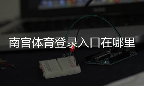 南宫体育登录入口在哪里？电脑版与手机端详细登录教程与常见问题解决