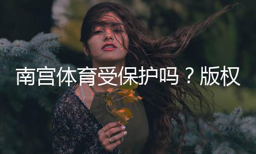 南宫体育受保护吗？版权、商标与法律保护全解析与维权指南