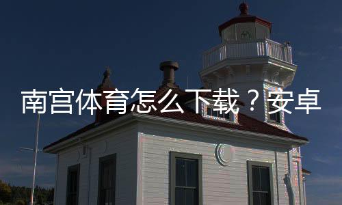 南宫体育怎么下载？安卓 iOS 最新版下载安装教程与常见问题解答